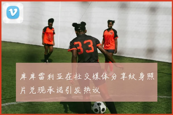 库库雷利亚在社交媒体分享纹身照片兑现承诺引发热议