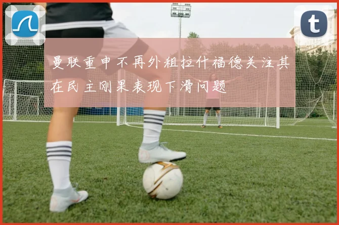 曼联重申不再外租拉什福德关注其在民主刚果表现下滑问题