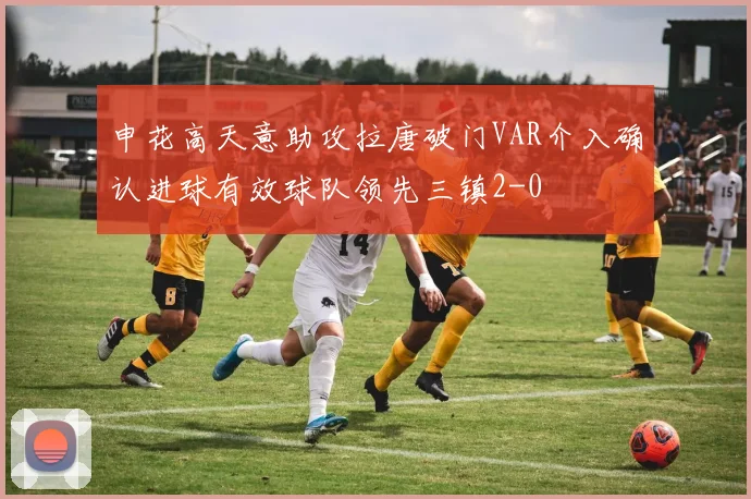 申花高天意助攻拉唐破门VAR介入确认进球有效球队领先三镇2-0