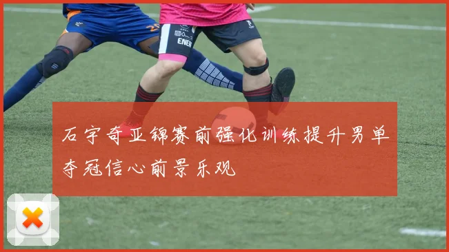 石宇奇亚锦赛前强化训练提升男单夺冠信心前景乐观