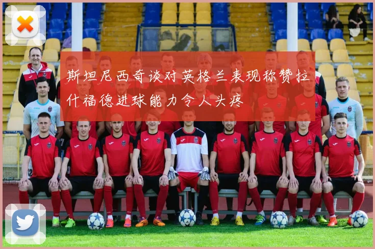 斯坦尼西奇谈对英格兰表现称赞拉什福德进球能力令人头疼
