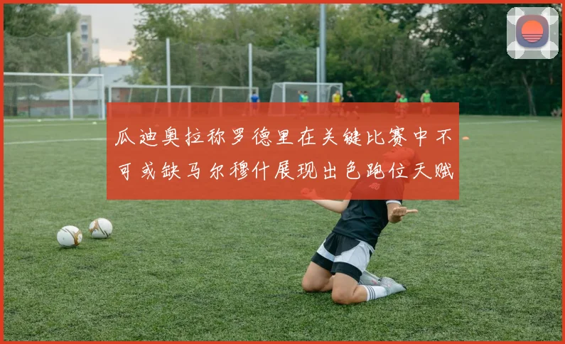 瓜迪奥拉称罗德里在关键比赛中不可或缺马尔穆什展现出色跑位天赋