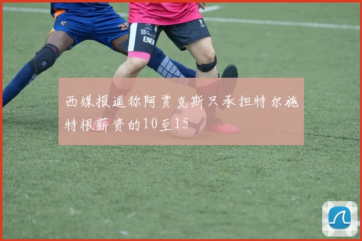 西媒报道称阿贾克斯只承担特尔施特根薪资的10至15