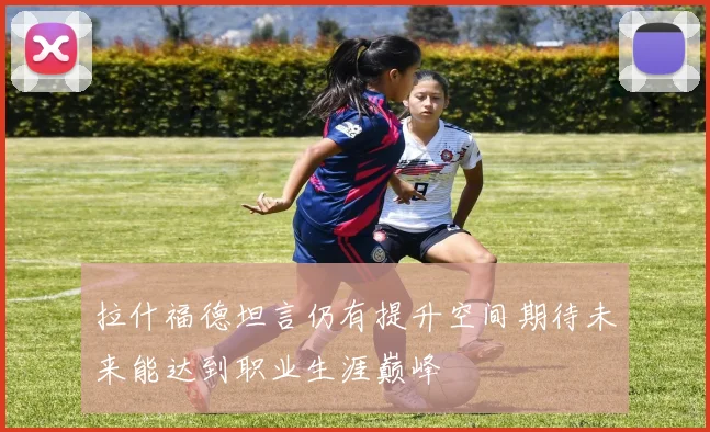 拉什福德坦言仍有提升空间期待未来能达到职业生涯巅峰