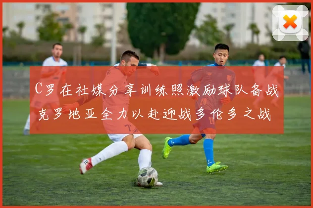 C罗在社媒分享训练照激励球队备战克罗地亚全力以赴迎战多伦多之战