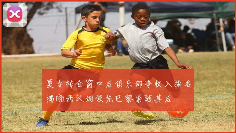 夏季转会窗口后俱乐部净收入排名揭晓西汉姆领先巴黎紧随其后