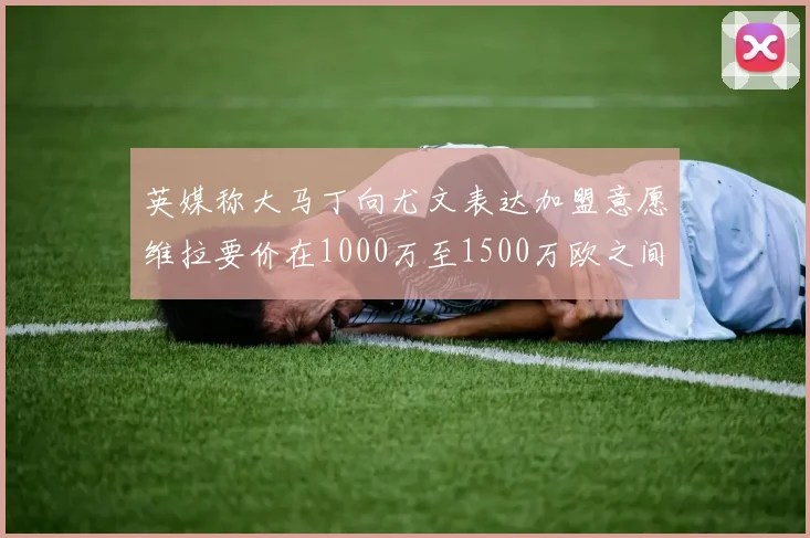 英媒称大马丁向尤文表达加盟意愿维拉要价在1000万至1500万欧之间
