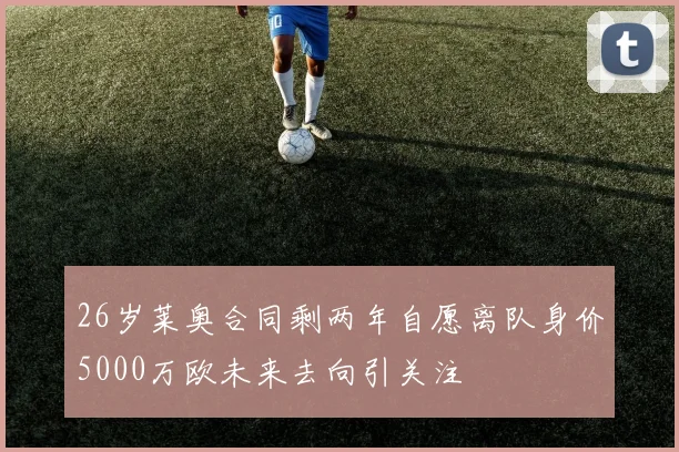 26岁莱奥合同剩两年自愿离队身价5000万欧未来去向引关注