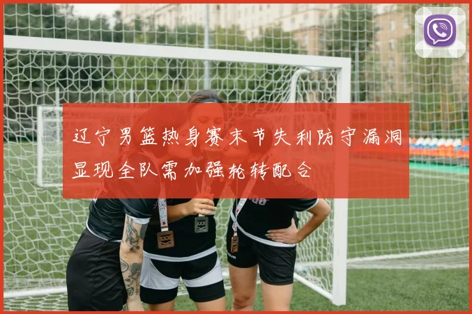 辽宁男篮热身赛末节失利防守漏洞显现全队需加强轮转配合