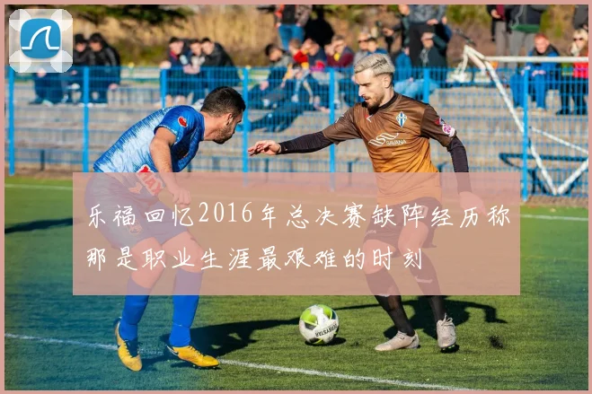 乐福回忆2016年总决赛缺阵经历称那是职业生涯最艰难的时刻