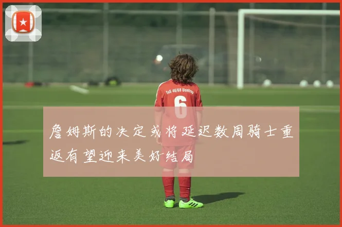 詹姆斯的决定或将延迟数周骑士重返有望迎来美好结局