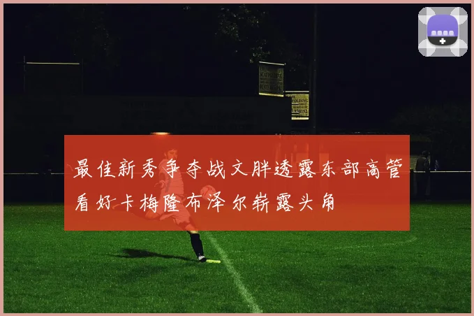 最佳新秀争夺战文胖透露东部高管看好卡梅隆布泽尔崭露头角