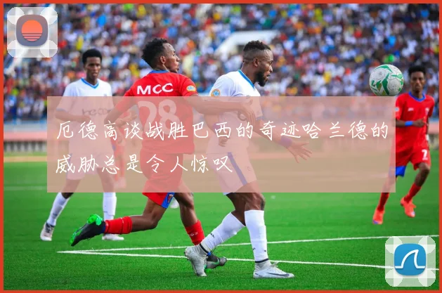厄德高谈战胜巴西的奇迹哈兰德的威胁总是令人惊叹