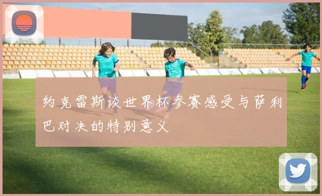 约克雷斯谈世界杯参赛感受与萨利巴对决的特别意义