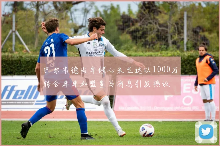 巴尔韦德当年倾心米兰达以1000万转会库库加盟皇马消息引发热议