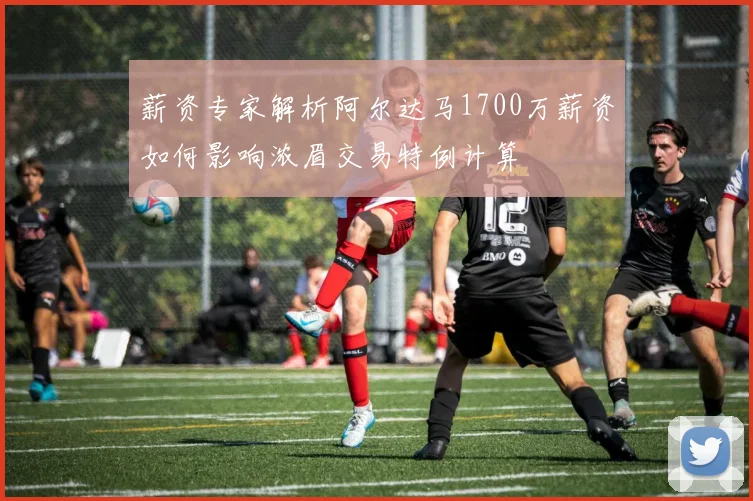 薪资专家解析阿尔达马1700万薪资如何影响浓眉交易特例计算