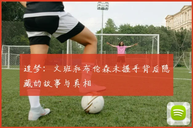 追梦：文班和布伦森未握手背后隐藏的故事与真相