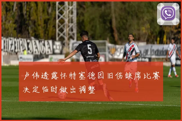 卢伟透露怀特塞德因旧伤缺席比赛决定临时做出调整